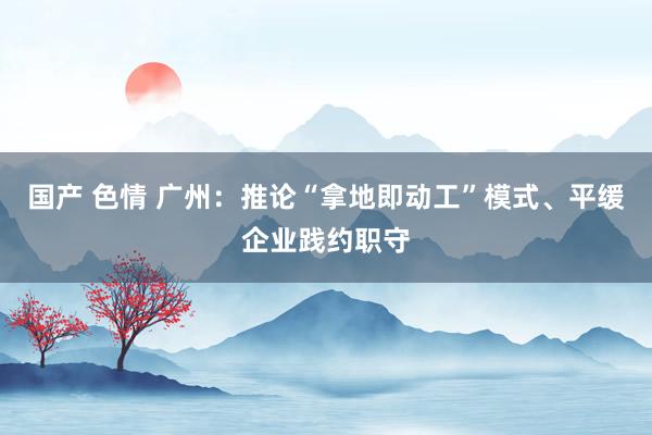 国产 色情 广州：推论“拿地即动工”模式、平缓企业践约职守
