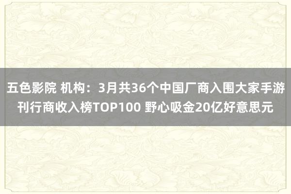 五色影院 机构：3月共36个中国厂商入围大家手游刊行商收入榜TOP100 野心吸金20亿好意思元