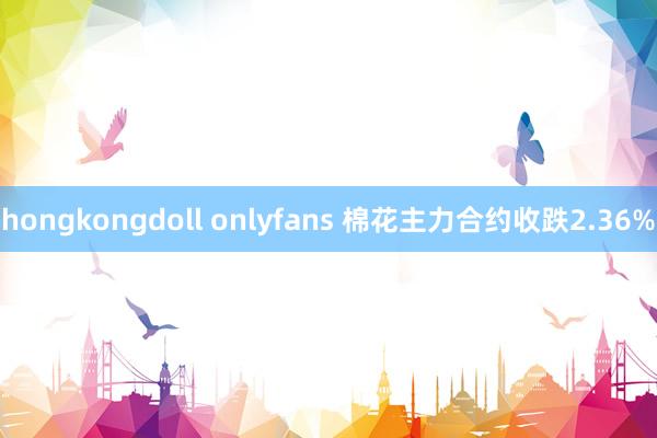 hongkongdoll onlyfans 棉花主力合约收跌2.36%