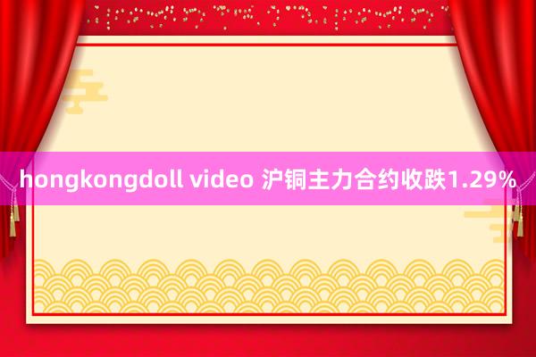 hongkongdoll video 沪铜主力合约收跌1.29%